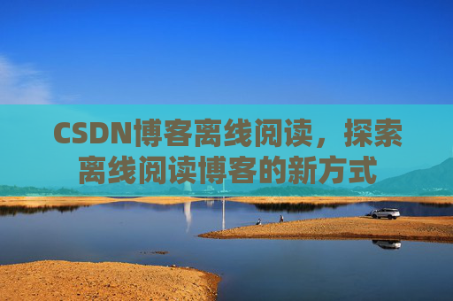 CSDN博客离线阅读，探索离线阅读博客的新方式